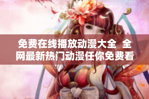 免费在线播放动漫大全  全网最新热门动漫任你免费看