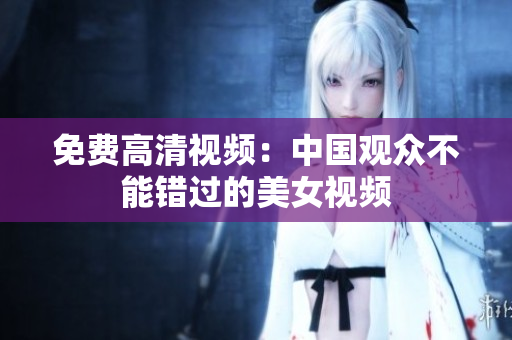 免费高清视频：中国观众不能错过的美女视频