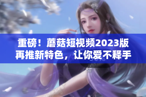 重磅！蘑菇短视频2023版再推新特色，让你爱不释手！