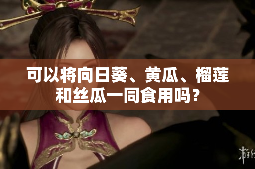 可以将向日葵、黄瓜、榴莲和丝瓜一同食用吗？