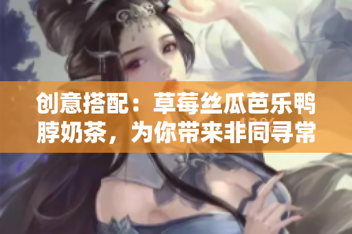 创意搭配：草莓丝瓜芭乐鸭脖奶茶，为你带来非同寻常的口感！