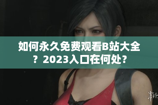 如何永久免费观看B站大全？2023入口在何处？