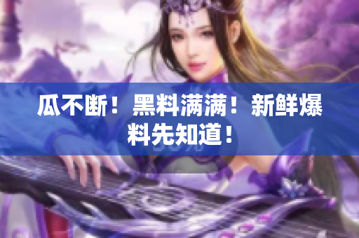 瓜不断！黑料满满！新鲜爆料先知道！