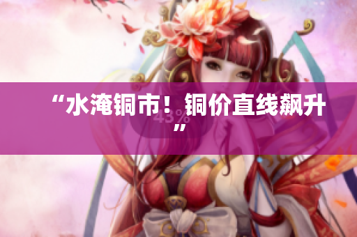 “水淹铜市！铜价直线飙升”