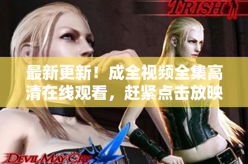 最新更新！成全视频全集高清在线观看，赶紧点击放映！