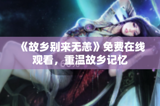 《故乡别来无恙》免费在线观看，重温故乡记忆