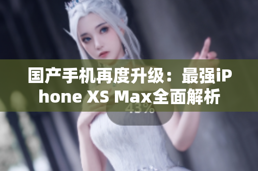 国产手机再度升级：最强iPhone XS Max全面解析