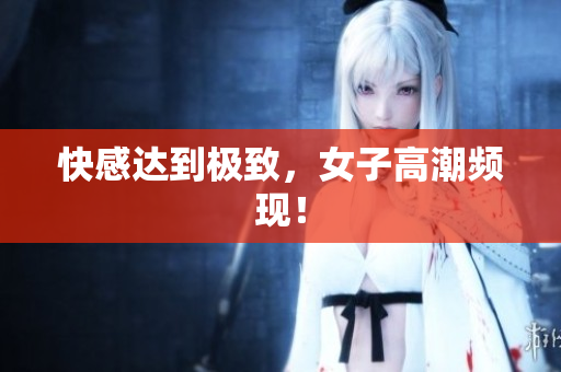 快感达到极致，女子高潮频现！