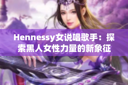 Hennessy女说唱歌手：探索黑人女性力量的新象征