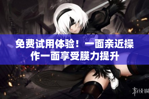 免费试用体验！一面亲近操作一面享受膜力提升