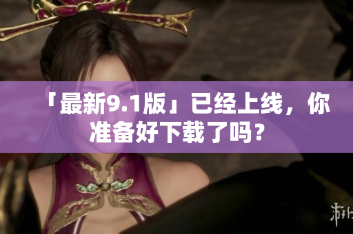 「最新9.1版」已经上线，你准备好下载了吗？