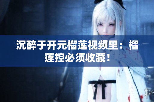 沉醉于开元榴莲视频里：榴莲控必须收藏！