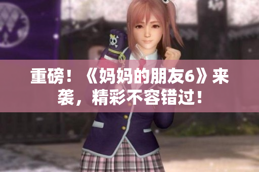 重磅！《妈妈的朋友6》来袭，精彩不容错过！