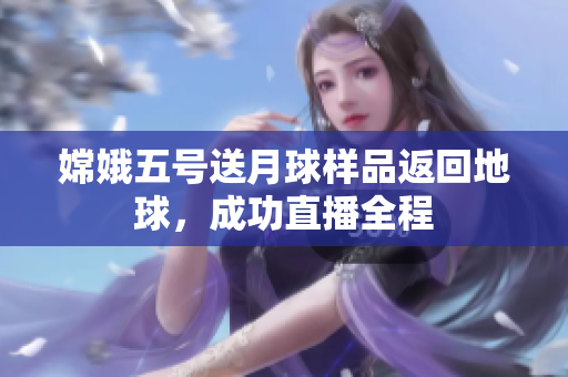 嫦娥五号送月球样品返回地球，成功直播全程