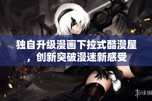 独自升级漫画下拉式酷漫屋，创新突破漫迷新感受