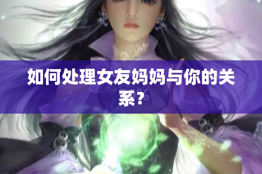 如何处理女友妈妈与你的关系？