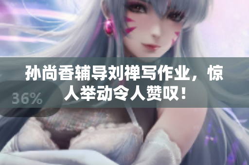 孙尚香辅导刘禅写作业，惊人举动令人赞叹！