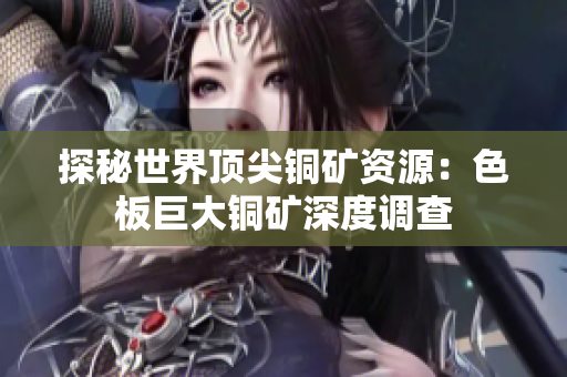 探秘世界顶尖铜矿资源：色板巨大铜矿深度调查