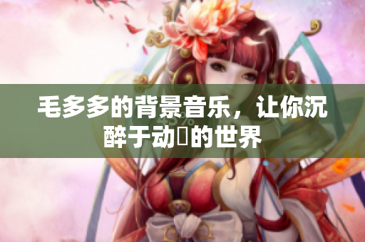 毛多多的背景音乐，让你沉醉于动畫的世界