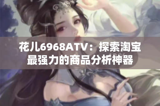 花儿6968ATV：探索淘宝最强力的商品分析神器