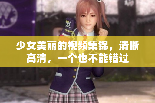 少女美丽的视频集锦，清晰高清，一个也不能错过