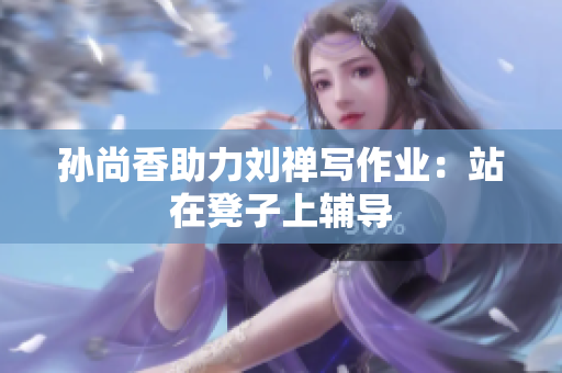 孙尚香助力刘禅写作业：站在凳子上辅导