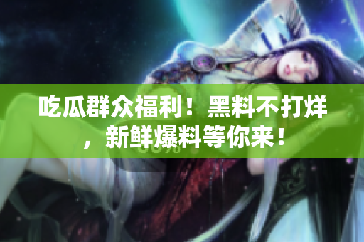 吃瓜群众福利！黑料不打烊，新鲜爆料等你来！