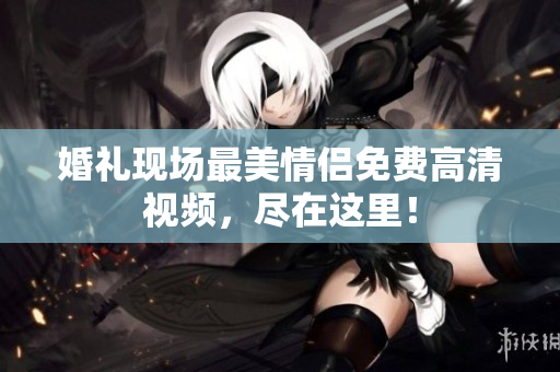 婚礼现场最美情侣免费高清视频，尽在这里！