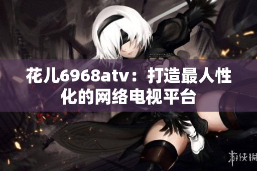 花儿6968atv：打造最人性化的网络电视平台