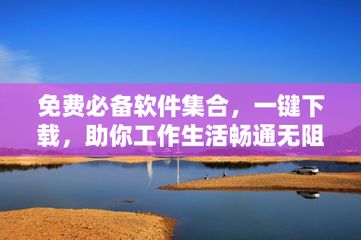 免费必备软件集合，一键下载，助你工作生活畅通无阻