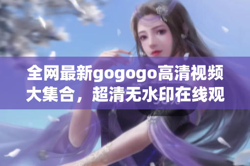 全网最新gogogo高清视频大集合，超清无水印在线观看。