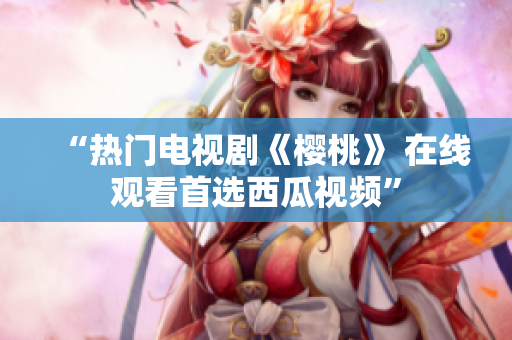 “热门电视剧《樱桃》 在线观看首选西瓜视频”
