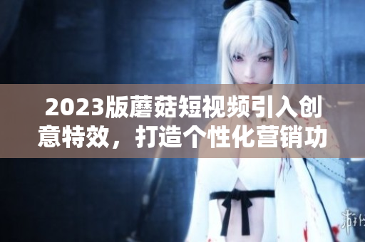 2023版蘑菇短视频引入创意特效，打造个性化营销功能