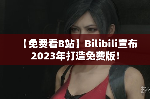 【免费看B站】Bilibili宣布2023年打造免费版！