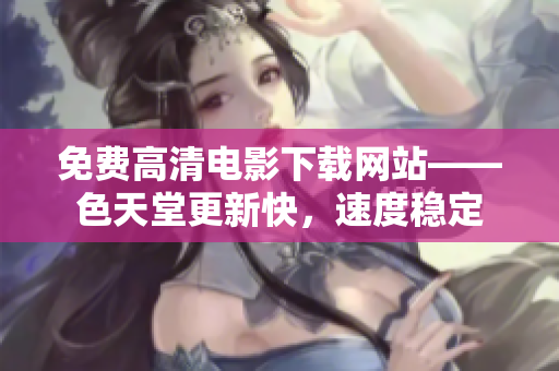 免费高清电影下载网站——色天堂更新快，速度稳定