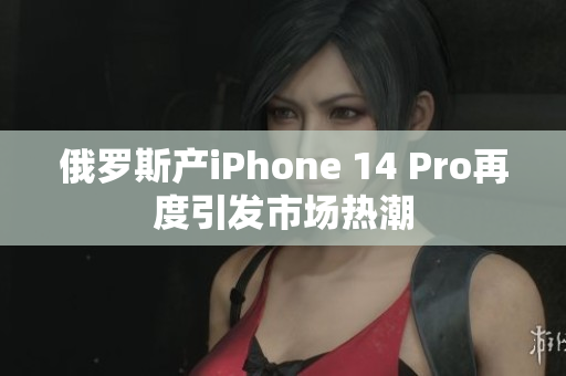 俄罗斯产iPhone 14 Pro再度引发市场热潮