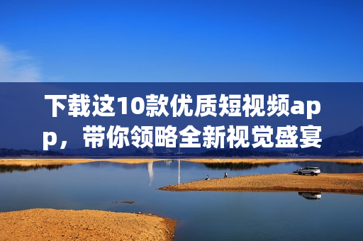 下载这10款优质短视频app，带你领略全新视觉盛宴！