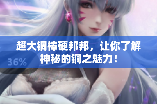 超大铜棒硬邦邦，让你了解神秘的铜之魅力！