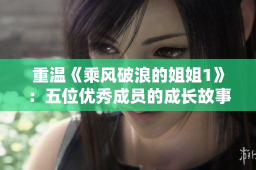 重温《乘风破浪的姐姐1》：五位优秀成员的成长故事