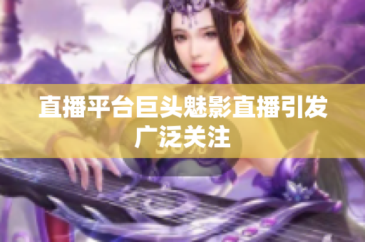 直播平台巨头魅影直播引发广泛关注
