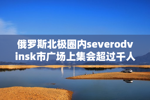 俄罗斯北极圈内severodvinsk市广场上集会超过千人