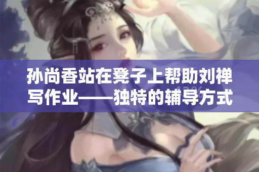 孙尚香站在凳子上帮助刘禅写作业——独特的辅导方式！
