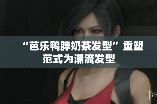 “芭乐鸭脖奶茶发型”重塑范式为潮流发型