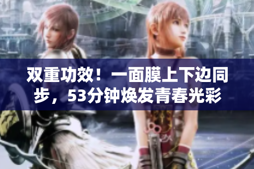 双重功效！一面膜上下边同步，53分钟焕发青春光彩