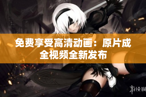 免费享受高清动画：原片成全视频全新发布