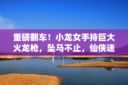 重磅翻车！小龙女手持巨大火龙枪，坠马不止，仙侠迷惊呼失色！