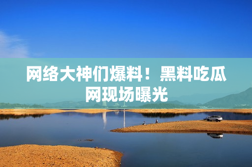 网络大神们爆料！黑料吃瓜网现场曝光