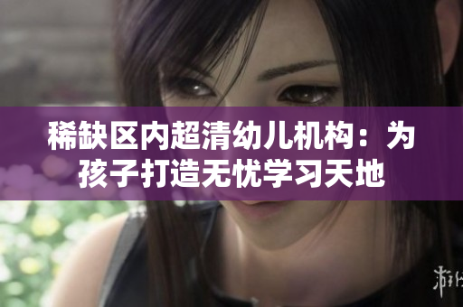 稀缺区内超清幼儿机构：为孩子打造无忧学习天地