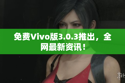 免费Vivo版3.0.3推出，全网最新资讯！