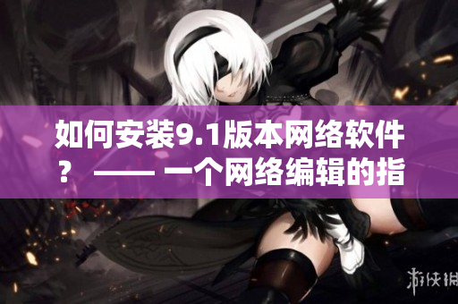 如何安装9.1版本网络软件？ —— 一个网络编辑的指南